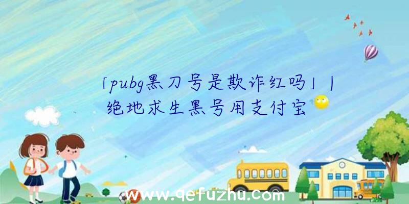 「pubg黑刀号是欺诈红吗」|绝地求生黑号用支付宝